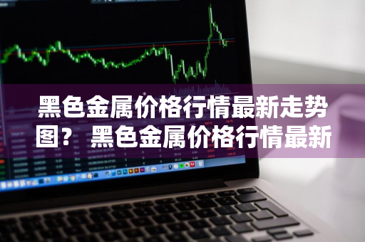 黑色金属价格行情最新走势图？ 黑色金属价格行情最新走势图表