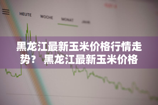 黑龙江最新玉米价格行情走势？ 黑龙江最新玉米价格行情走势分析