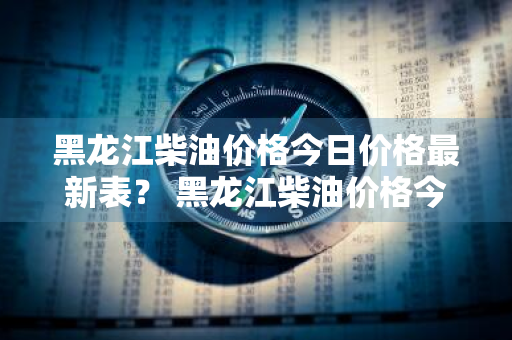 黑龙江柴油价格今日价格最新表？ 黑龙江柴油价格今日价格最新表图片