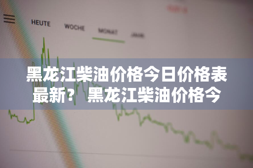 黑龙江柴油价格今日价格表最新？ 黑龙江柴油价格今日价格表最新消息