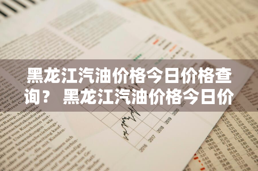 黑龙江汽油价格今日价格查询？ 黑龙江汽油价格今日价格查询表