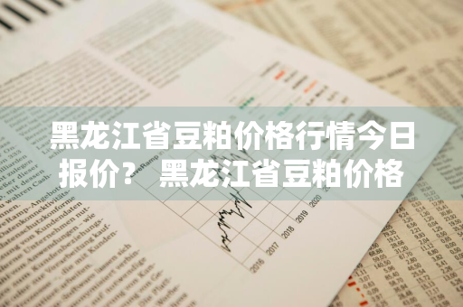 黑龙江省豆粕价格行情今日报价？ 黑龙江省豆粕价格行情今日报价查询