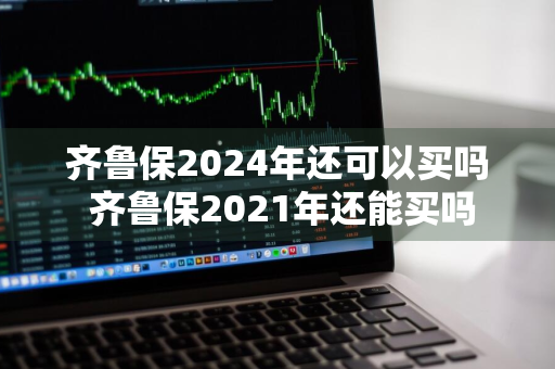 齐鲁保2024年还可以买吗 齐鲁保2021年还能买吗