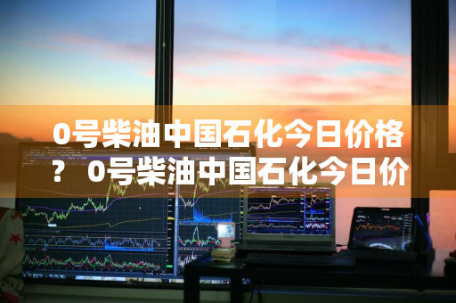 0号柴油中国石化今日价格？ 0号柴油中国石化今日价格