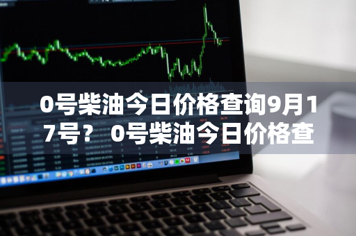 0号柴油今日价格查询9月17号？ 0号柴油今日价格查询9月17号价格