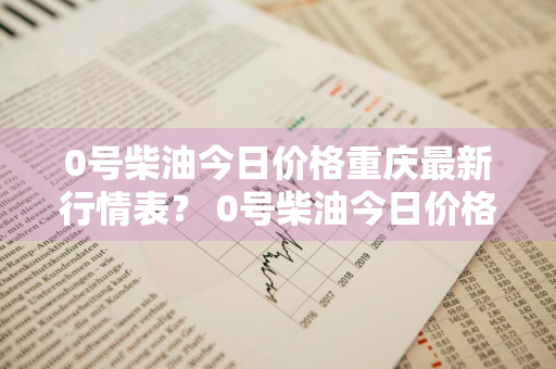 0号柴油今日价格重庆最新行情表？ 0号柴油今日价格重庆最新行情表格