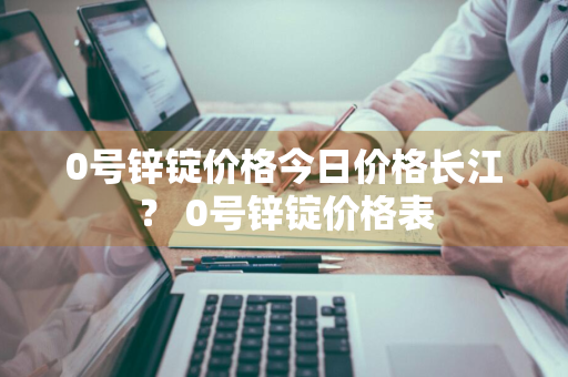 0号锌锭价格今日价格长江？ 0号锌锭价格表