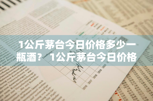 1公斤茅台今日价格多少一瓶酒？ 1公斤茅台今日价格多少一瓶酒呢