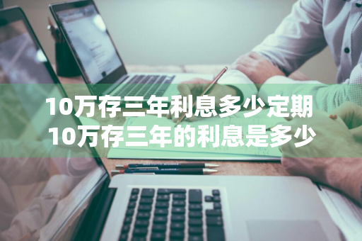 10万存三年利息多少定期 10万存三年的利息是多少