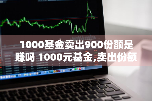 1000基金卖出900份额是赚吗 1000元基金,卖出份额950