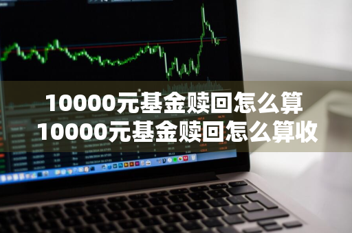 10000元基金赎回怎么算 10000元基金赎回怎么算收益