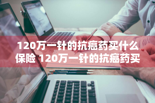 120万一针的抗癌药买什么保险 120万一针的抗癌药买什么保险好