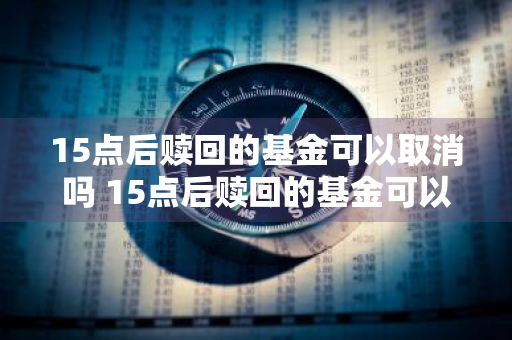 15点后赎回的基金可以取消吗 15点后赎回的基金可以取消吗为什么