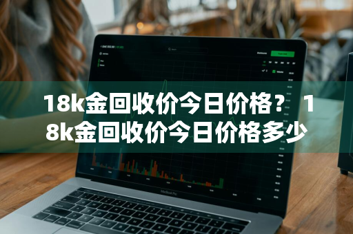 18k金回收价今日价格？ 18k金回收价今日价格多少