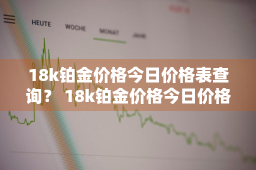 18k铂金价格今日价格表查询？ 18k铂金价格今日价格表查询