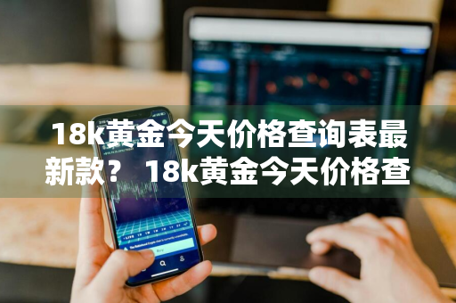 18k黄金今天价格查询表最新款？ 18k黄金今天价格查询表最新款图片