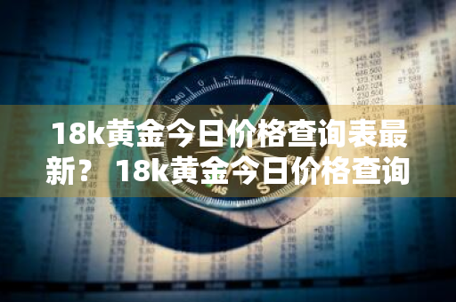 18k黄金今日价格查询表最新？ 18k黄金今日价格查询表最新款