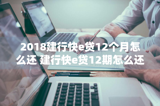 2018建行快e贷12个月怎么还 建行快e贷12期怎么还款