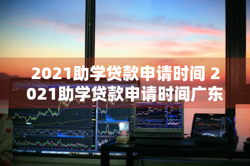 2021助学贷款申请时间 2021助学贷款申请时间广东