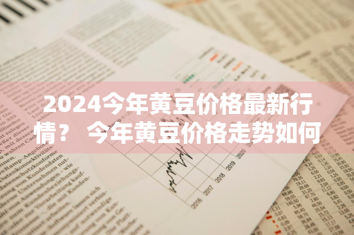 2024今年黄豆价格最新行情？ 今年黄豆价格走势如何?