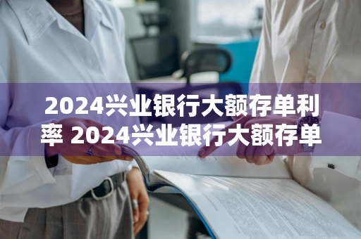 2024兴业银行大额存单利率 2024兴业银行大额存单利率多少