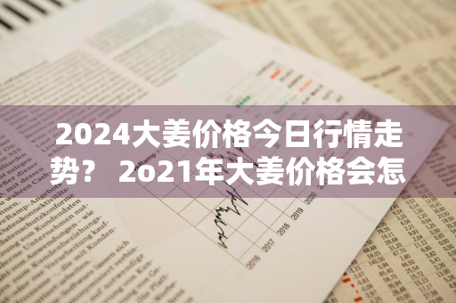 2024大姜价格今日行情走势？ 2o21年大姜价格会怎样?