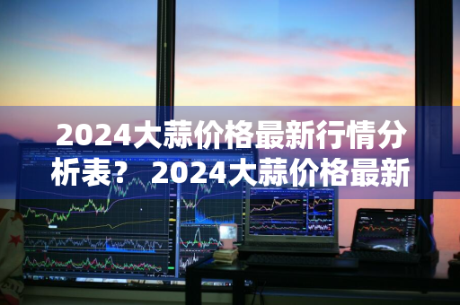 2024大蒜价格最新行情分析表？ 2024大蒜价格最新行情分析表图片