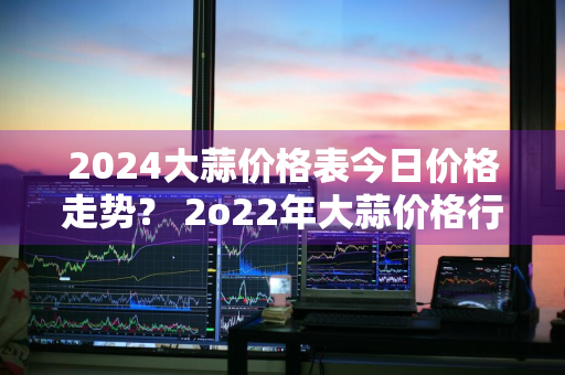 2024大蒜价格表今日价格走势？ 2o22年大蒜价格行情