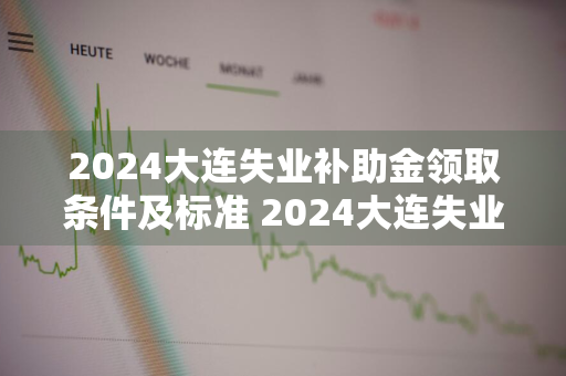 2024大连失业补助金领取条件及标准 2024大连失业补助金领取条件及标准是多少