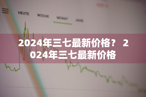 2024年三七最新价格？ 2024年三七最新价格