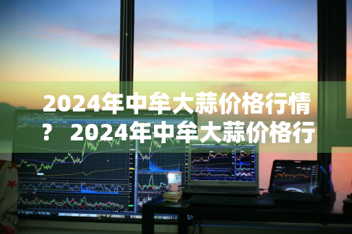 2024年中牟大蒜价格行情？ 2024年中牟大蒜价格行情走势