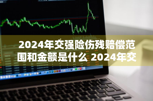 2024年交强险伤残赔偿范围和金额是什么 2024年交强险伤残赔偿范围和金额是什么意思