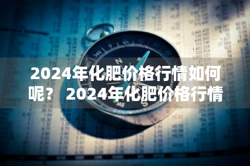 2024年化肥价格行情如何呢？ 2024年化肥价格行情如何呢视频