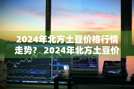 2024年北方土豆价格行情走势？ 2024年北方土豆价格行情走势图