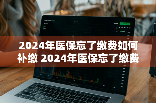 2024年医保忘了缴费如何补缴 2024年医保忘了缴费如何补缴呢