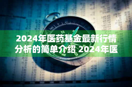 2024年医药基金最新行情分析的简单介绍 2024年医药基金最新行情分析的简单介绍