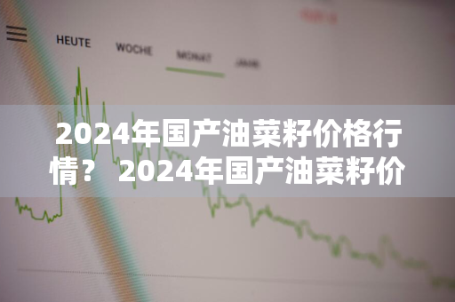 2024年国产油菜籽价格行情？ 2024年国产油菜籽价格行情走势