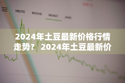 2024年土豆最新价格行情走势？ 2024年土豆最新价格行情走势图