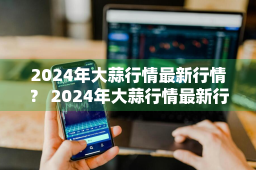 2024年大蒜行情最新行情？ 2024年大蒜行情最新行情分析