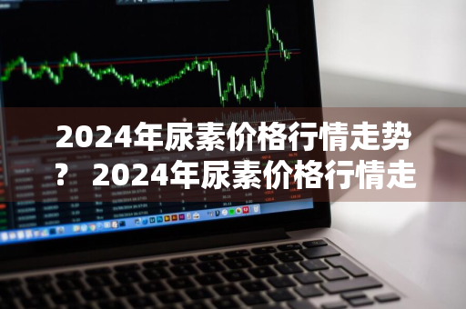 2024年尿素价格行情走势？ 2024年尿素价格行情走势分析