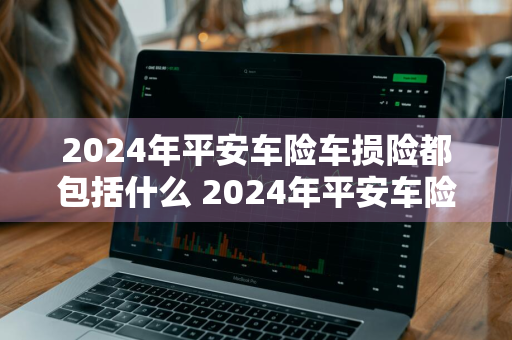 2024年平安车险车损险都包括什么 2024年平安车险车损险都包括什么险种