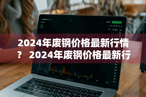 2024年废钢价格最新行情？ 2024年废钢价格最新行情走势