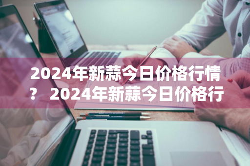 2024年新蒜今日价格行情？ 2024年新蒜今日价格行情如何