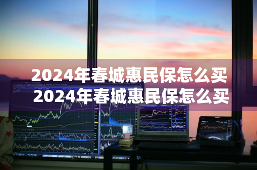 2024年春城惠民保怎么买 2024年春城惠民保怎么买不了了