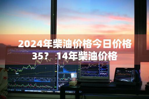 2024年柴油价格今日价格35？ 14年柴油价格