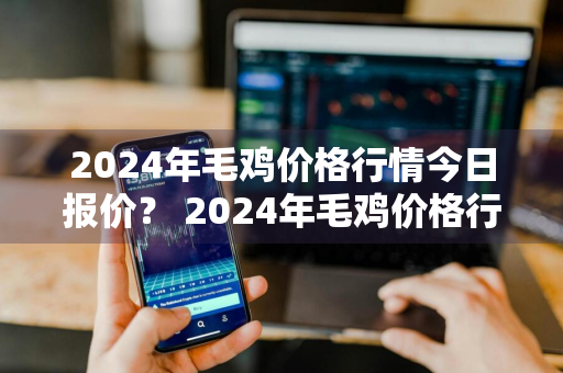 2024年毛鸡价格行情今日报价？ 2024年毛鸡价格行情今日报价