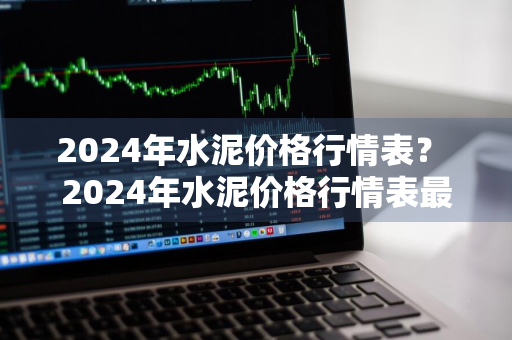 2024年水泥价格行情表？ 2024年水泥价格行情表最新