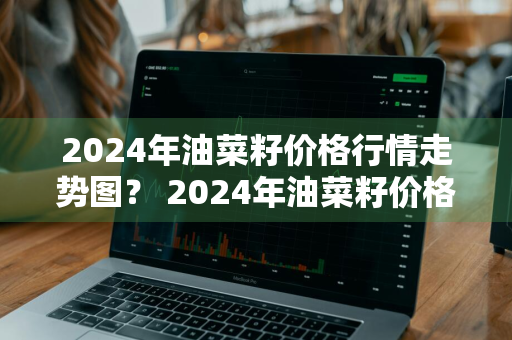 2024年油菜籽价格行情走势图？ 2024年油菜籽价格行情走势图片