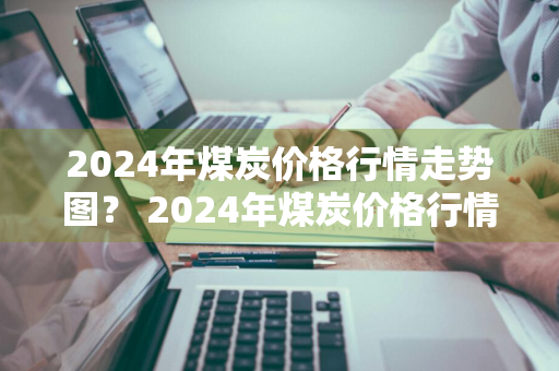 2024年煤炭价格行情走势图？ 2024年煤炭价格行情走势图表