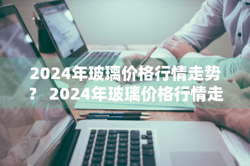 2024年玻璃价格行情走势？ 2024年玻璃价格行情走势分析